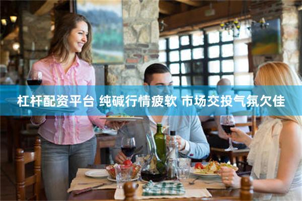 杠杆配资平台 纯碱行情疲软 市场交投气氛欠佳